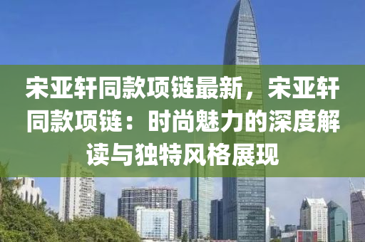 宋亚轩同款项链最新，宋亚轩同款项链：时尚魅力的深度解读与独特风格展现