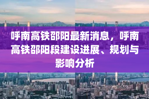 呼南高铁邵阳最新消息，呼南高铁邵阳段建设进展、规划与影响分析