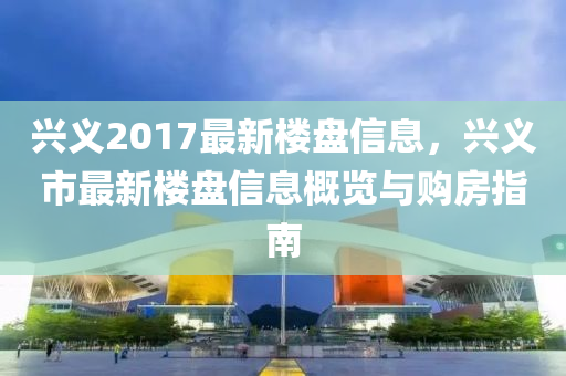 兴义2017最新楼盘信息，兴义市最新楼盘信息概览与购房指南