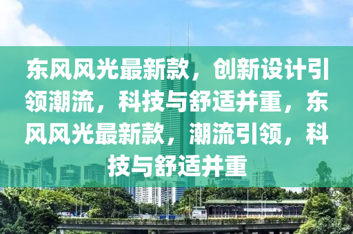 东风风光最新款，创新设计引领潮流，科技与舒适并重，东风风光最新款，潮流引领，科技与舒适并重