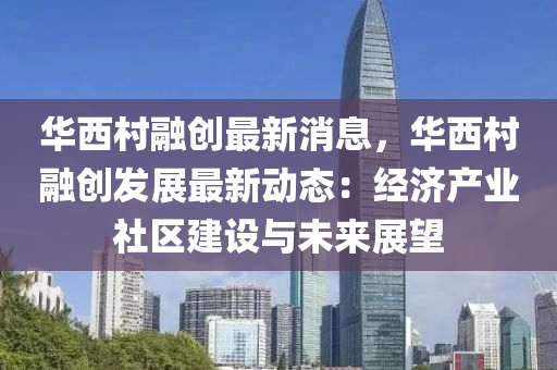 华西村融创最新消息，华西村融创发展最新动态：经济产业社区建设与未来展望