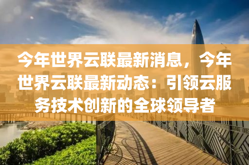 今年世界云联最新消息，今年世界云联最新动态：引领云服务技术创新的全球领导者