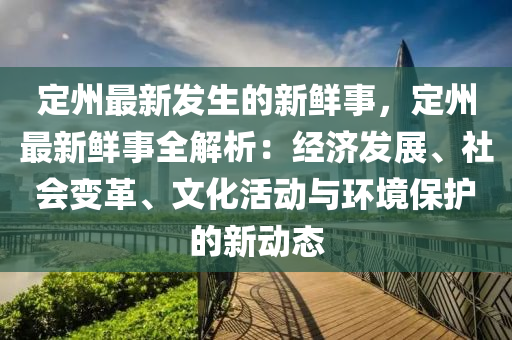 定州最新发生的新鲜事，定州最新鲜事全解析：经济发展、社会变革、文化活动与环境保护的新动态