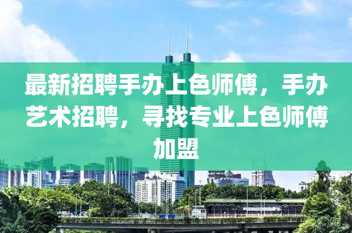 最新招聘手办上色师傅，手办艺术招聘，寻找专业上色师傅加盟