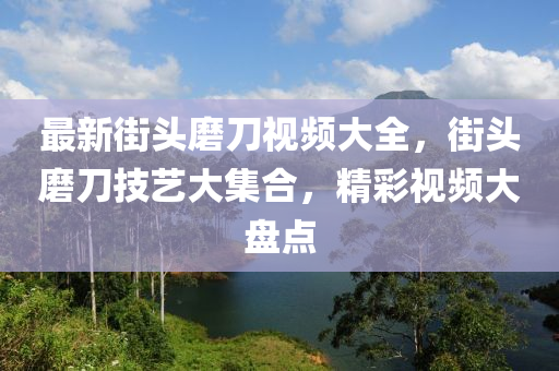 最新街头磨刀视频大全，街头磨刀技艺大集合，精彩视频大盘点