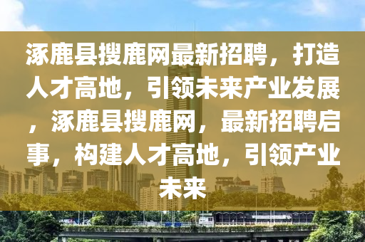 涿鹿县搜鹿网最新招聘，打造人才高地，引领未来产业发展，涿鹿县搜鹿网，最新招聘启事，构建人才高地，引领产业未来