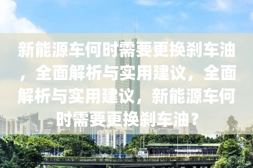 新能源车何时需要更换刹车油，全面解析与实用建议，全面解析与实用建议，新能源车何时需要更换刹车油？