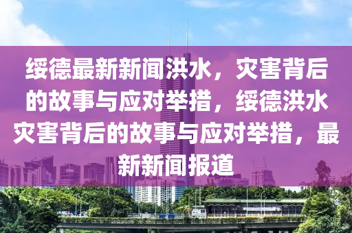 绥德最新新闻洪水，灾害背后的故事与应对举措，绥德洪水灾害背后的故事与应对举措，最新新闻报道