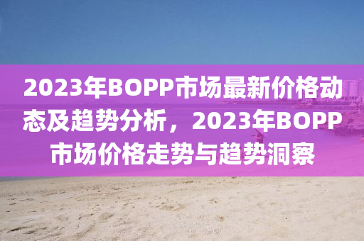 2023年BOPP市场最新价格动态及趋势分析，2023年BOPP市场价格走势与趋势洞察