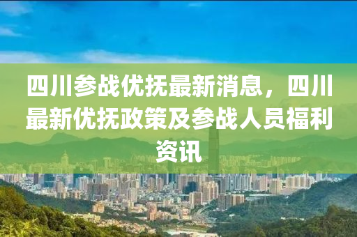 四川参战优抚最新消息，四川最新优抚政策及参战人员福利资讯