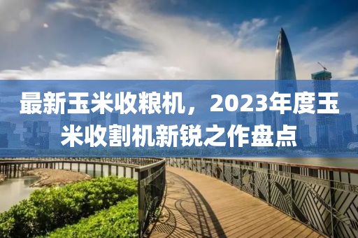 最新玉米收粮机，2023年度玉米收割机新锐之作盘点