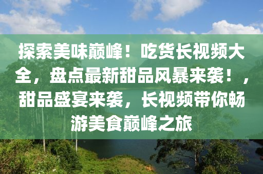 探索美味巅峰！吃货长视频大全，盘点最新甜品风暴来袭！，甜品盛宴来袭，长视频带你畅游美食巅峰之旅