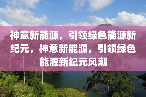 神意新能源，引领绿色能源新纪元，神意新能源，引领绿色能源新纪元风潮