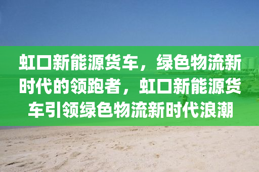 虹口新能源货车，绿色物流新时代的领跑者，虹口新能源货车引领绿色物流新时代浪潮