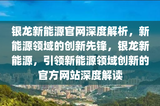 银龙新能源官网深度解析，新能源领域的创新先锋，银龙新能源，引领新能源领域创新的官方网站深度解读