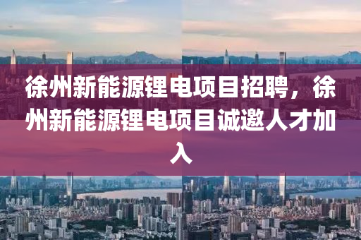 徐州新能源锂电项目招聘，徐州新能源锂电项目诚邀人才加入