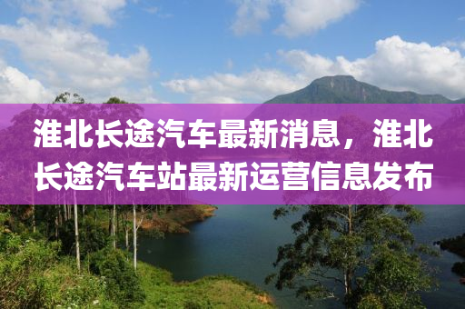 淮北长途汽车最新消息，淮北长途汽车站最新运营信息发布