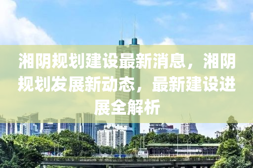 湘阴规划建设最新消息，湘阴规划发展新动态，最新建设进展全解析