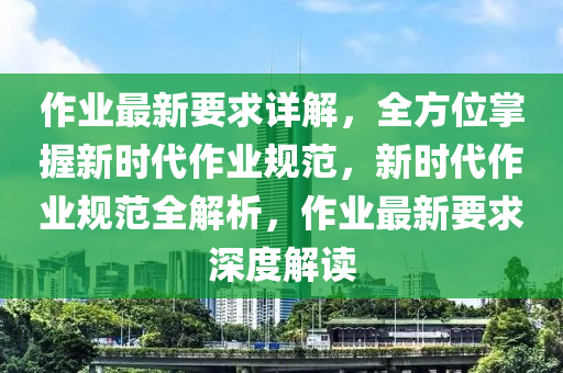 作业最新要求详解，全方位掌握新时代作业规范，新时代作业规范全解析，作业最新要求深度解读