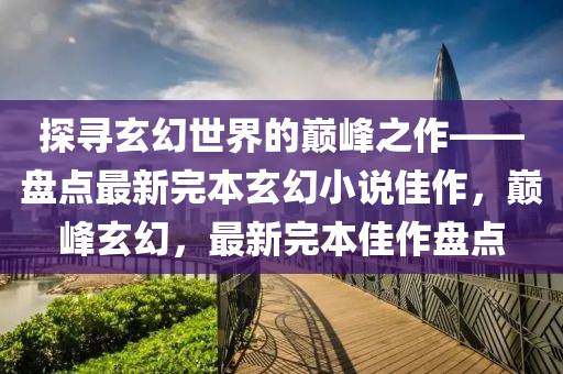 探寻玄幻世界的巅峰之作——盘点最新完本玄幻小说佳作，巅峰玄幻，最新完本佳作盘点