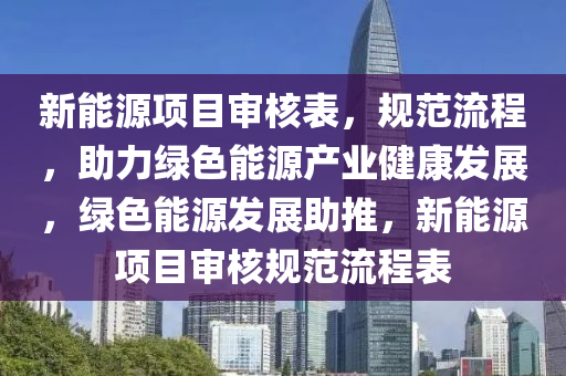 新能源项目审核表，规范流程，助力绿色能源产业健康发展，绿色能源发展助推，新能源项目审核规范流程表