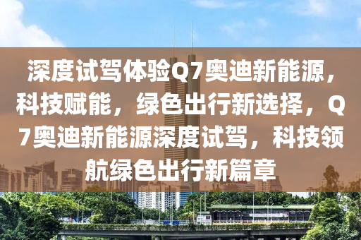 深度试驾体验Q7奥迪新能源，科技赋能，绿色出行新选择，Q7奥迪新能源深度试驾，科技领航绿色出行新篇章