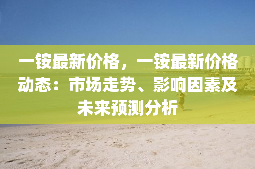 一铵最新价格，一铵最新价格动态：市场走势、影响因素及未来预测分析