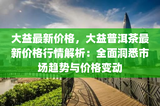 大益最新价格，大益普洱茶最新价格行情解析：全面洞悉市场趋势与价格变动