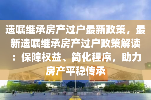 遗嘱继承房产过户最新政策，最新遗嘱继承房产过户政策解读：保障权益、简化程序，助力房产平稳传承