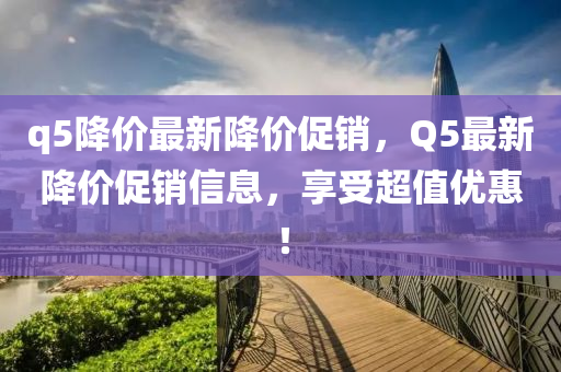 q5降价最新降价促销，Q5最新降价促销信息，享受超值优惠！