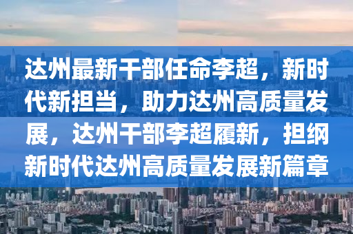 达州最新干部任命李超，新时代新担当，助力达州高质量发展，达州干部李超履新，担纲新时代达州高质量发展新篇章