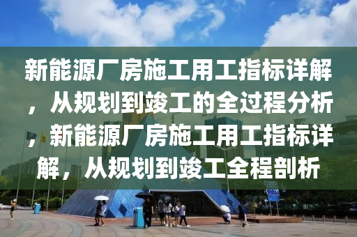 新能源厂房施工用工指标详解，从规划到竣工的全过程分析，新能源厂房施工用工指标详解，从规划到竣工全程剖析