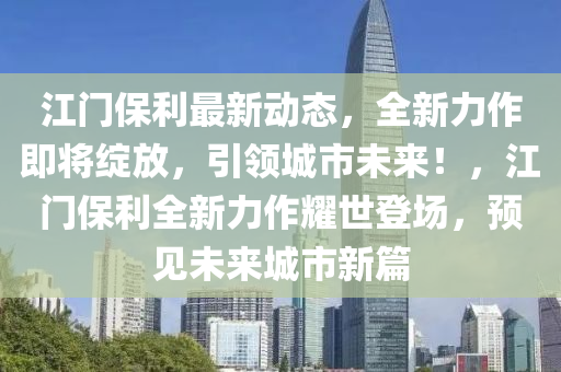 江门保利最新动态，全新力作即将绽放，引领城市未来！，江门保利全新力作耀世登场，预见未来城市新篇