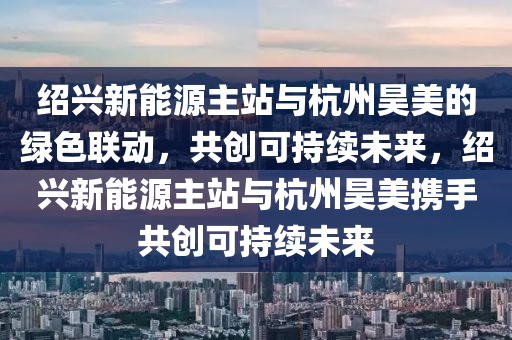 绍兴新能源主站与杭州昊美的绿色联动，共创可持续未来，绍兴新能源主站与杭州昊美携手共创可持续未来