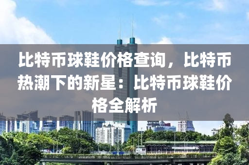 比特币球鞋价格查询，比特币热潮下的新星：比特币球鞋价格全解析