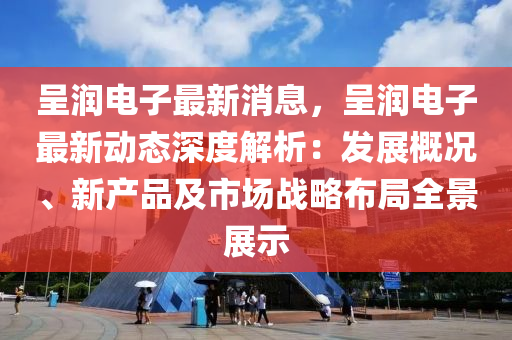 呈润电子最新消息，呈润电子最新动态深度解析：发展概况、新产品及市场战略布局全景展示