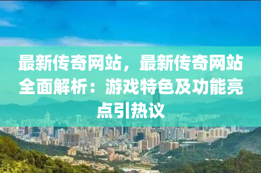 最新传奇网站，最新传奇网站全面解析：游戏特色及功能亮点引热议