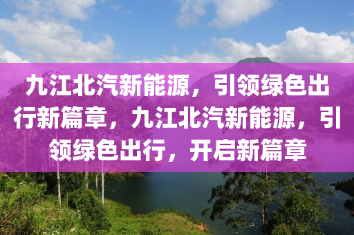 九江北汽新能源，引领绿色出行新篇章，九江北汽新能源，引领绿色出行，开启新篇章