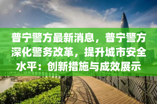 普宁警方最新消息，普宁警方深化警务改革，提升城市安全水平：创新措施与成效展示