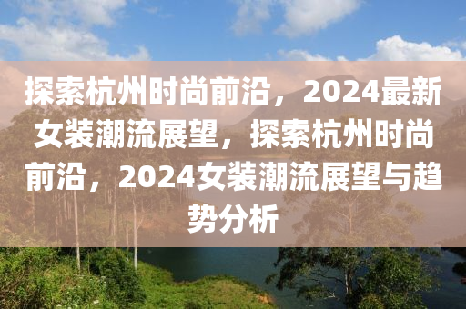 探索杭州时尚前沿，2024最新女装潮流展望，探索杭州时尚前沿，2024女装潮流展望与趋势分析