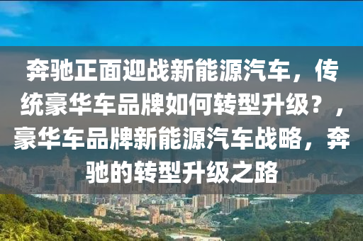 奔驰正面迎战新能源汽车，传统豪华车品牌如何转型升级？，豪华车品牌新能源汽车战略，奔驰的转型升级之路