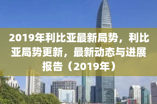 2019年利比亚最新局势，利比亚局势更新，最新动态与进展报告（2019年）