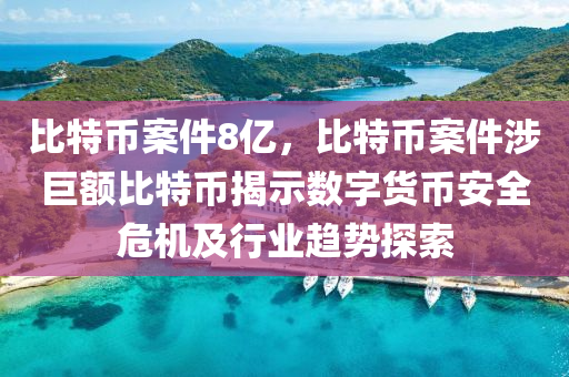 比特币案件8亿，比特币案件涉巨额比特币揭示数字货币安全危机及行业趋势探索