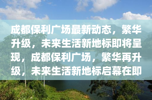 成都保利广场最新动态，繁华升级，未来生活新地标即将呈现，成都保利广场，繁华再升级，未来生活新地标启幕在即