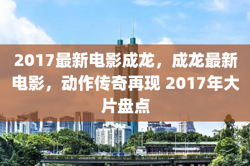 2017最新电影成龙，成龙最新电影，动作传奇再现 2017年大片盘点