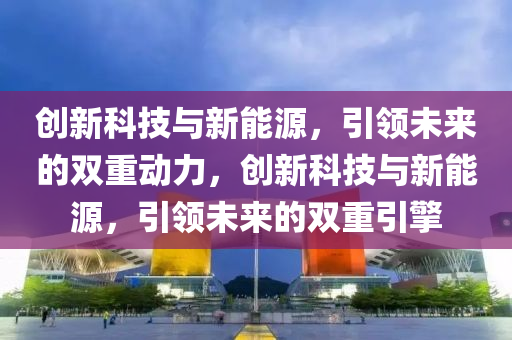 创新科技与新能源，引领未来的双重动力，创新科技与新能源，引领未来的双重引擎