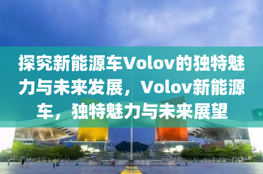 探究新能源车Volov的独特魅力与未来发展，Volov新能源车，独特魅力与未来展望