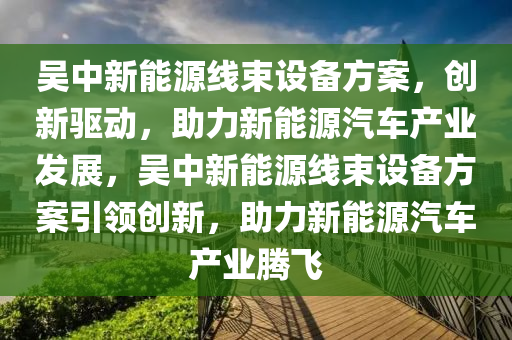 吴中新能源线束设备方案，创新驱动，助力新能源汽车产业发展，吴中新能源线束设备方案引领创新，助力新能源汽车产业腾飞