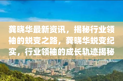 龚晓华最新资讯，揭秘行业领袖的蜕变之路，龚晓华蜕变纪实，行业领袖的成长轨迹揭秘