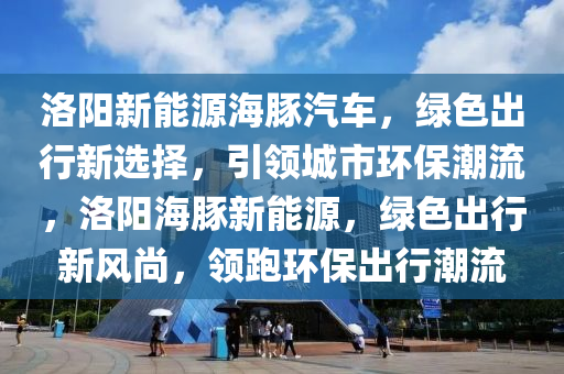 洛阳新能源海豚汽车，绿色出行新选择，引领城市环保潮流，洛阳海豚新能源，绿色出行新风尚，领跑环保出行潮流